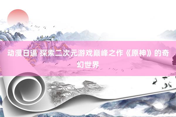 动漫日逼 探索二次元游戏巅峰之作《原神》的奇幻世界