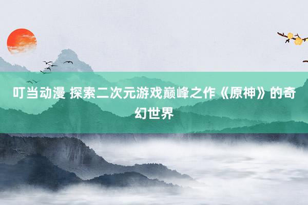 叮当动漫 探索二次元游戏巅峰之作《原神》的奇幻世界
