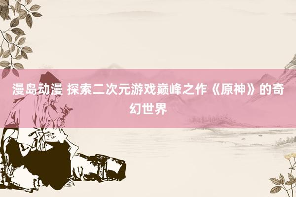漫岛动漫 探索二次元游戏巅峰之作《原神》的奇幻世界