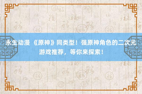 永生动漫 《原神》同类型！强原神角色的二次元游戏推荐，等你来探索！