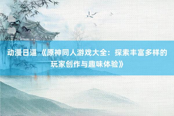 动漫日逼 《原神同人游戏大全：探索丰富多样的玩家创作与趣味体验》