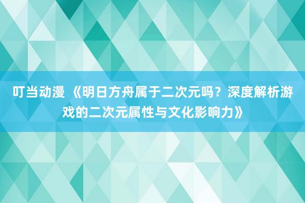 叮当动漫 《明日方舟属于二次元吗？深度解析游戏的二次元属性与文化影响力》