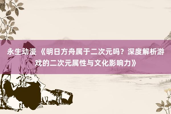 永生动漫 《明日方舟属于二次元吗？深度解析游戏的二次元属性与文化影响力》