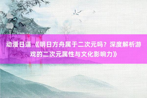 动漫日逼 《明日方舟属于二次元吗？深度解析游戏的二次元属性与文化影响力》