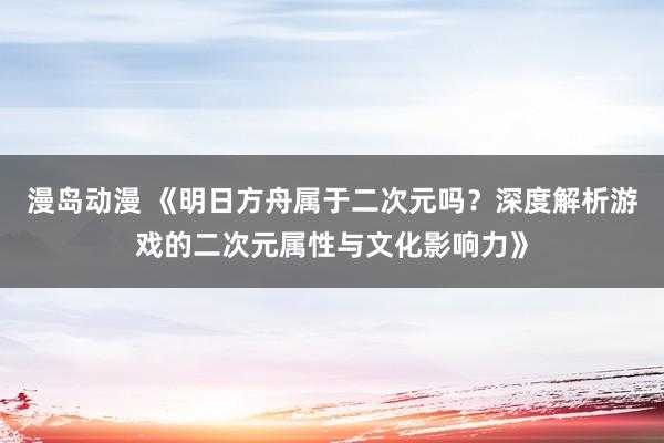 漫岛动漫 《明日方舟属于二次元吗？深度解析游戏的二次元属性与文化影响力》