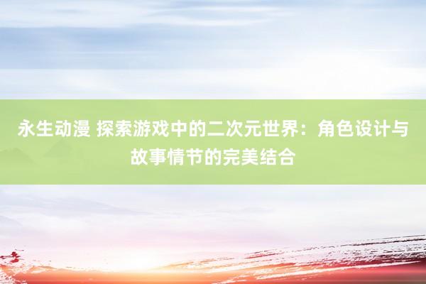 永生动漫 探索游戏中的二次元世界：角色设计与故事情节的完美结合