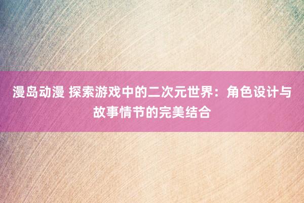 漫岛动漫 探索游戏中的二次元世界：角色设计与故事情节的完美结合