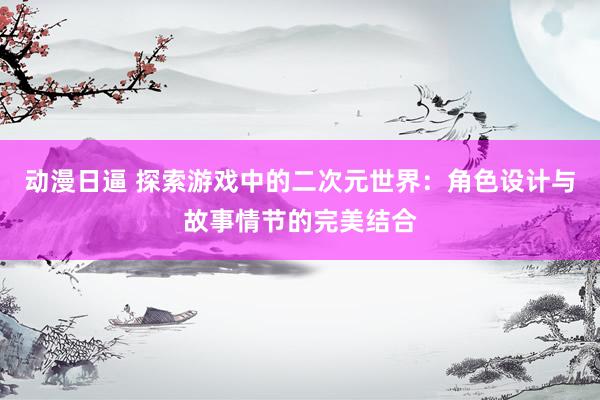 动漫日逼 探索游戏中的二次元世界：角色设计与故事情节的完美结合