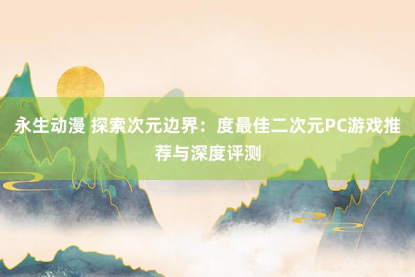 永生动漫 探索次元边界：度最佳二次元PC游戏推荐与深度评测
