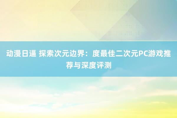 动漫日逼 探索次元边界：度最佳二次元PC游戏推荐与深度评测