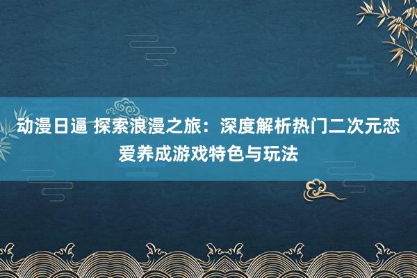 动漫日逼 探索浪漫之旅：深度解析热门二次元恋爱养成游戏特色与玩法