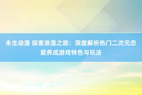 永生动漫 探索浪漫之旅：深度解析热门二次元恋爱养成游戏特色与玩法