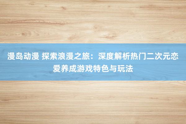漫岛动漫 探索浪漫之旅：深度解析热门二次元恋爱养成游戏特色与玩法
