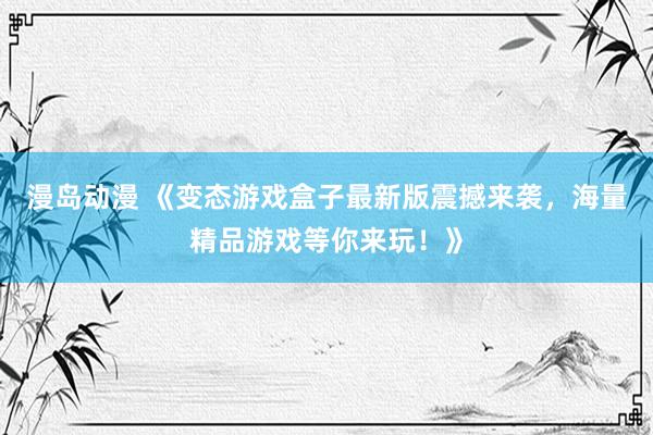 漫岛动漫 《变态游戏盒子最新版震撼来袭，海量精品游戏等你来玩！》