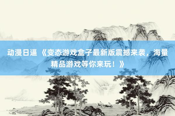 动漫日逼 《变态游戏盒子最新版震撼来袭，海量精品游戏等你来玩！》