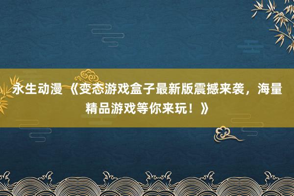 永生动漫 《变态游戏盒子最新版震撼来袭，海量精品游戏等你来玩！》