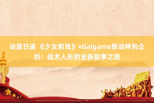 动漫日逼 《少女前线》×Galgame联动特别企划：战术人形的全新叙事之旅