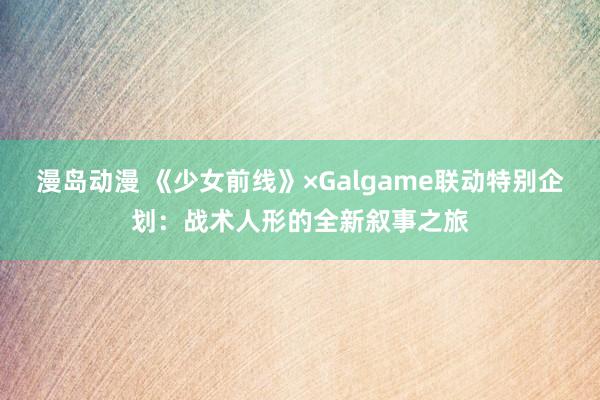 漫岛动漫 《少女前线》×Galgame联动特别企划：战术人形的全新叙事之旅
