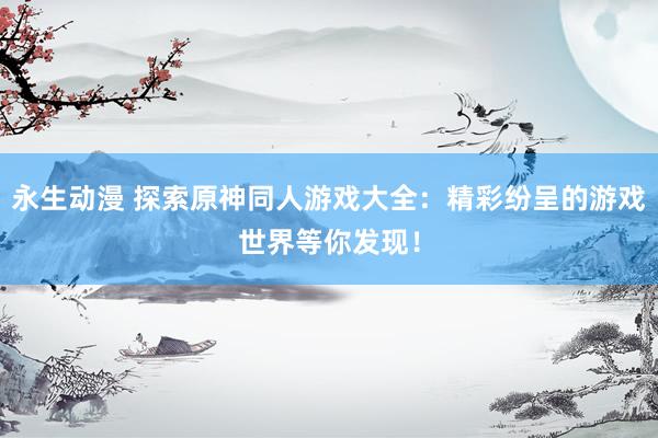 永生动漫 探索原神同人游戏大全：精彩纷呈的游戏世界等你发现！