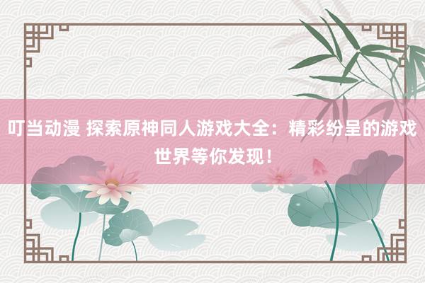 叮当动漫 探索原神同人游戏大全：精彩纷呈的游戏世界等你发现！
