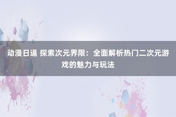 动漫日逼 探索次元界限：全面解析热门二次元游戏的魅力与玩法
