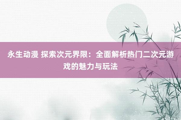 永生动漫 探索次元界限：全面解析热门二次元游戏的魅力与玩法