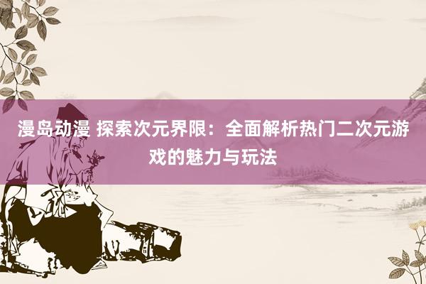 漫岛动漫 探索次元界限：全面解析热门二次元游戏的魅力与玩法