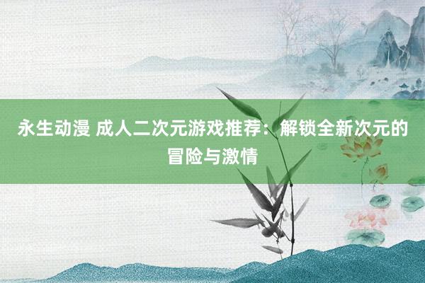 永生动漫 成人二次元游戏推荐：解锁全新次元的冒险与激情