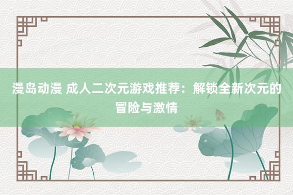 漫岛动漫 成人二次元游戏推荐：解锁全新次元的冒险与激情