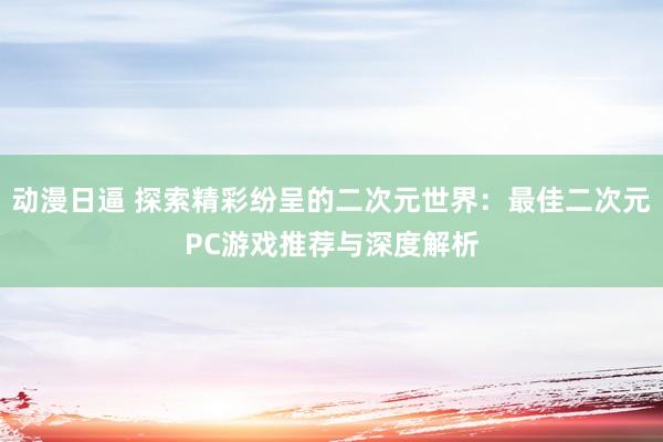 动漫日逼 探索精彩纷呈的二次元世界：最佳二次元PC游戏推荐与深度解析