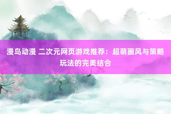 漫岛动漫 二次元网页游戏推荐：超萌画风与策略玩法的完美结合
