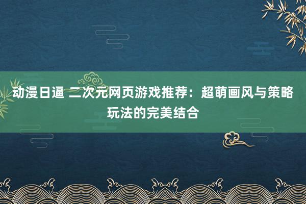 动漫日逼 二次元网页游戏推荐：超萌画风与策略玩法的完美结合
