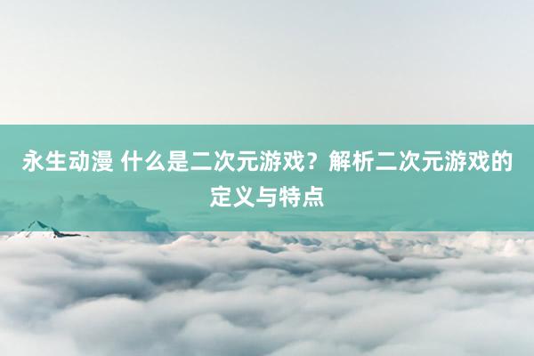 永生动漫 什么是二次元游戏？解析二次元游戏的定义与特点