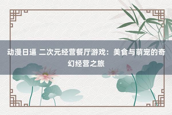 动漫日逼 二次元经营餐厅游戏：美食与萌宠的奇幻经营之旅