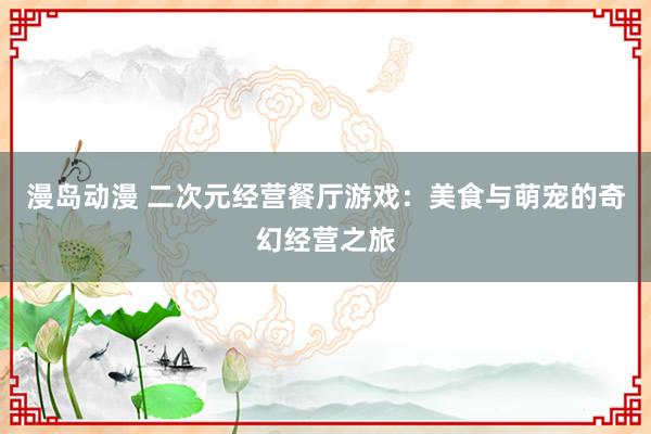 漫岛动漫 二次元经营餐厅游戏：美食与萌宠的奇幻经营之旅