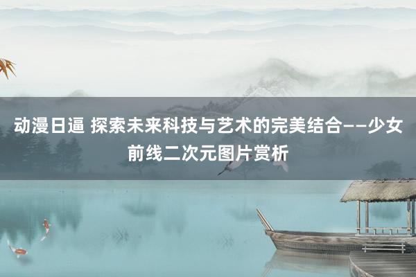动漫日逼 探索未来科技与艺术的完美结合——少女前线二次元图片赏析