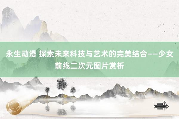 永生动漫 探索未来科技与艺术的完美结合——少女前线二次元图片赏析