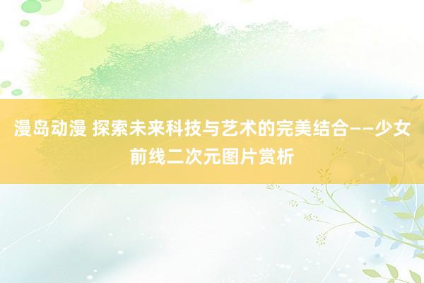 漫岛动漫 探索未来科技与艺术的完美结合——少女前线二次元图片赏析