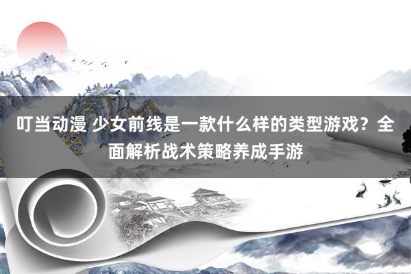 叮当动漫 少女前线是一款什么样的类型游戏？全面解析战术策略养成手游