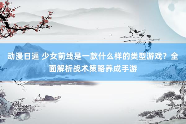 动漫日逼 少女前线是一款什么样的类型游戏？全面解析战术策略养成手游