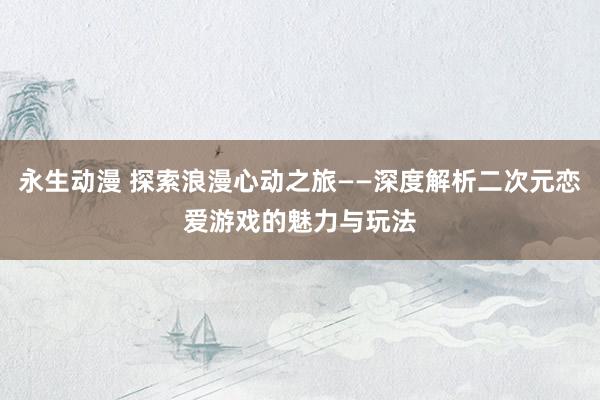 永生动漫 探索浪漫心动之旅——深度解析二次元恋爱游戏的魅力与玩法