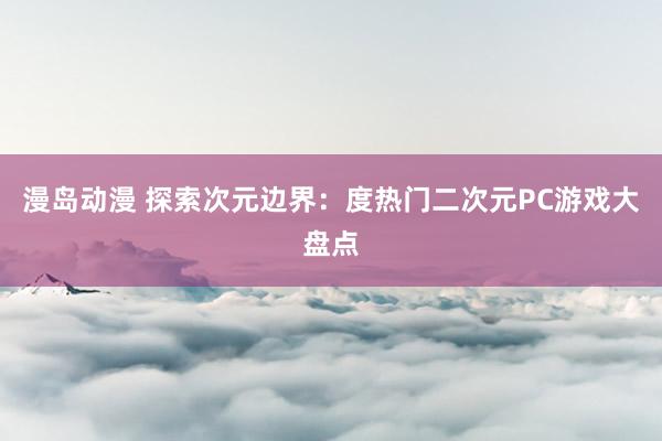 漫岛动漫 探索次元边界：度热门二次元PC游戏大盘点