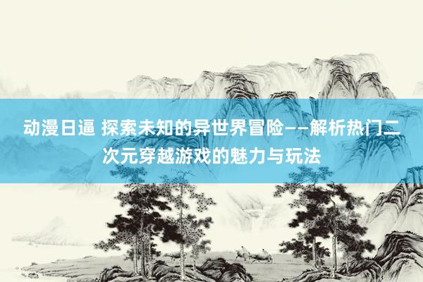 动漫日逼 探索未知的异世界冒险——解析热门二次元穿越游戏的魅力与玩法