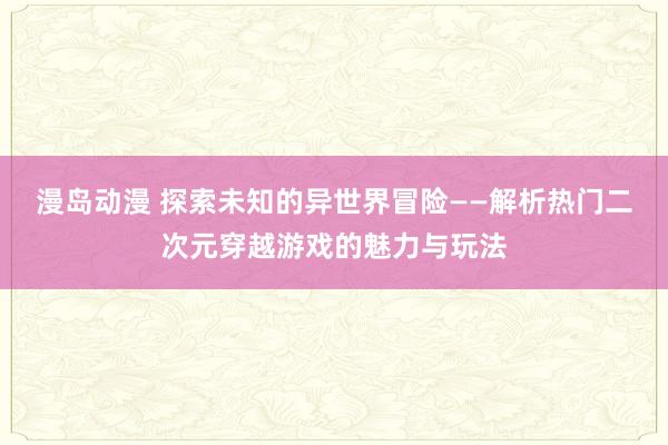 漫岛动漫 探索未知的异世界冒险——解析热门二次元穿越游戏的魅力与玩法