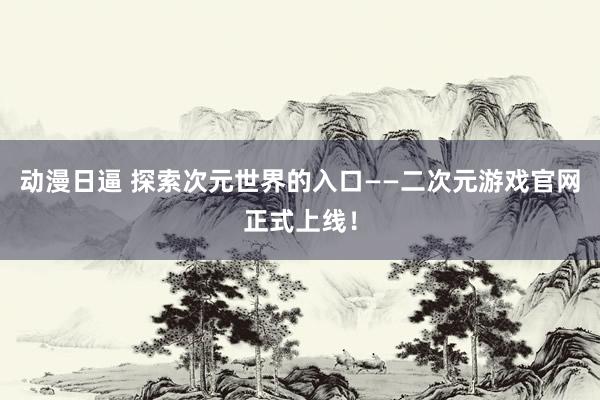 动漫日逼 探索次元世界的入口——二次元游戏官网正式上线！