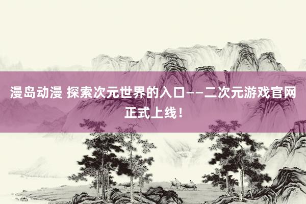 漫岛动漫 探索次元世界的入口——二次元游戏官网正式上线！