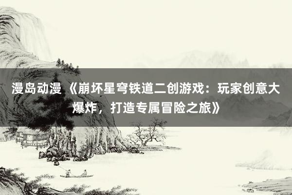 漫岛动漫 《崩坏星穹铁道二创游戏：玩家创意大爆炸，打造专属冒险之旅》