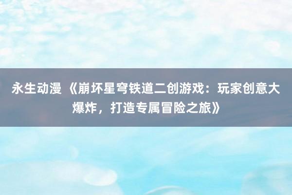 永生动漫 《崩坏星穹铁道二创游戏：玩家创意大爆炸，打造专属冒险之旅》
