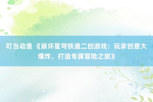 叮当动漫 《崩坏星穹铁道二创游戏：玩家创意大爆炸，打造专属冒险之旅》