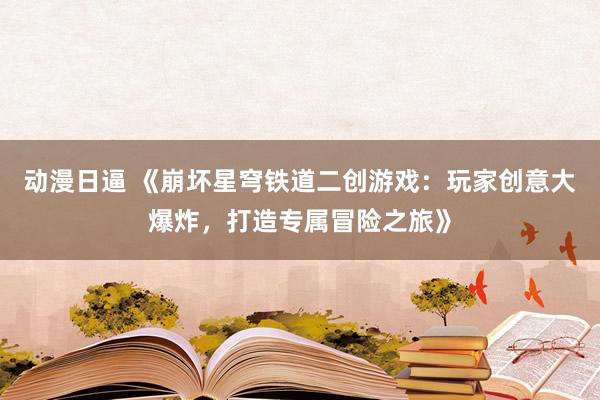动漫日逼 《崩坏星穹铁道二创游戏：玩家创意大爆炸，打造专属冒险之旅》